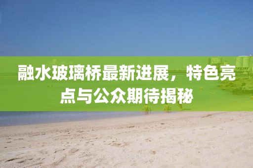融水玻璃橋最新進(jìn)展，特色亮點(diǎn)與公眾期待揭秘