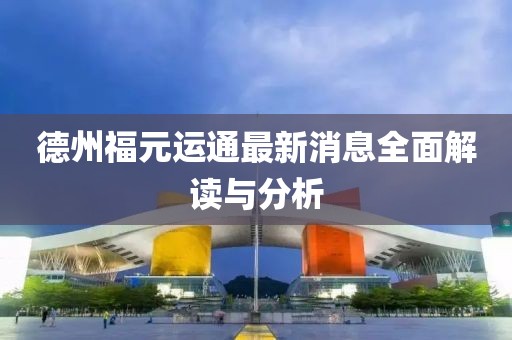 德州福元運(yùn)通最新消息全面解讀與分析