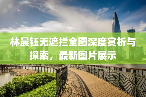 林晨鈺無遮攔全圖深度賞析與探索，最新圖片展示