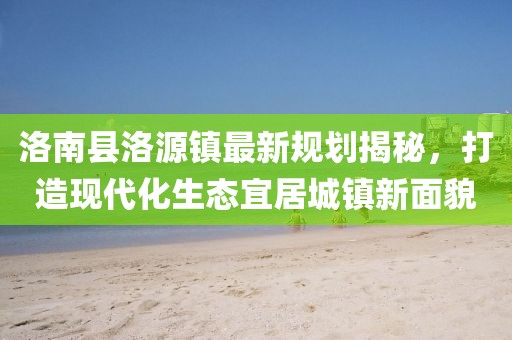 洛南縣洛源鎮(zhèn)最新規(guī)劃揭秘，打造現(xiàn)代化生態(tài)宜居城鎮(zhèn)新面貌