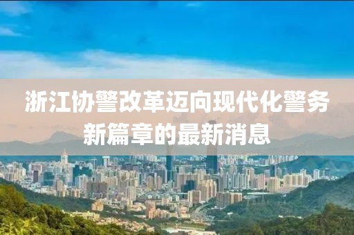 浙江協(xié)警改革邁向現(xiàn)代化警務(wù)新篇章的最新消息