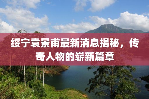 綏寧袁景甫最新消息揭秘，傳奇人物的嶄新篇章