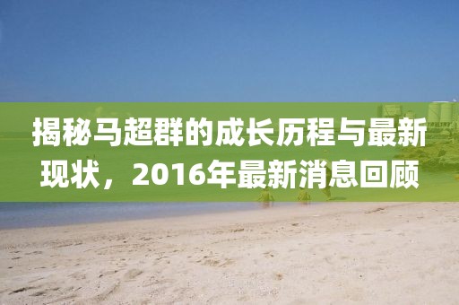 揭秘馬超群的成長歷程與最新現(xiàn)狀，2016年最新消息回顧