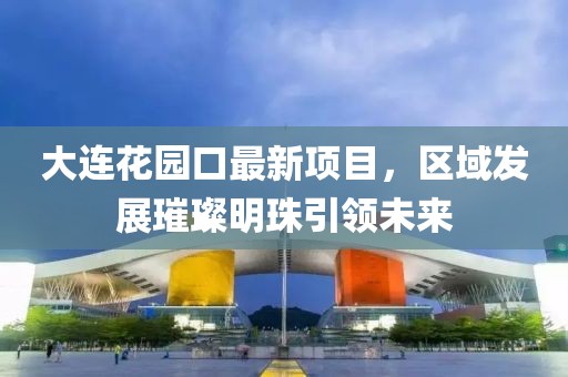 大連花園口最新項(xiàng)目，區(qū)域發(fā)展璀璨明珠引領(lǐng)未來