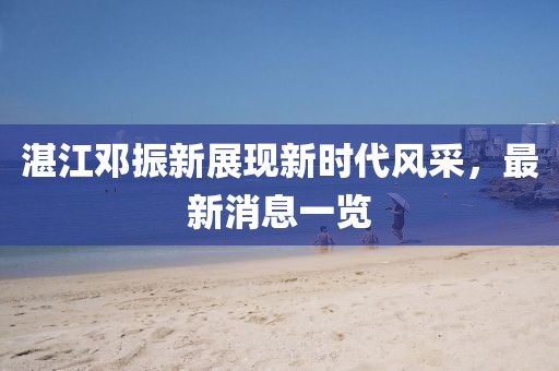湛江鄧振新展現(xiàn)新時(shí)代風(fēng)采，最新消息一覽