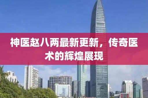 神醫(yī)趙八兩最新更新，傳奇醫(yī)術(shù)的輝煌展現(xiàn)