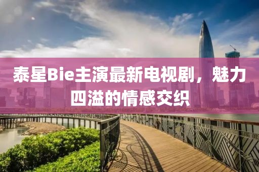 泰星Bie主演最新電視劇，魅力四溢的情感交織