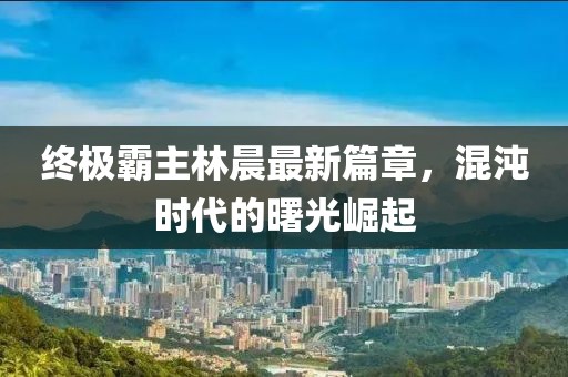 終極霸主林晨最新篇章，混沌時(shí)代的曙光崛起