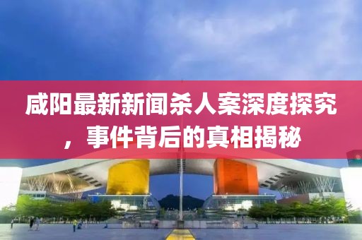 咸陽(yáng)最新新聞殺人案深度探究，事件背后的真相揭秘