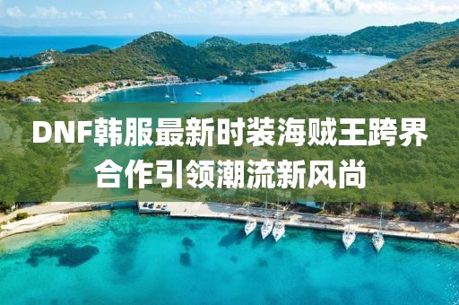 DNF韓服最新時(shí)裝海賊王跨界合作引領(lǐng)潮流新風(fēng)尚
