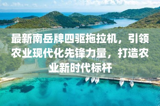 最新南岳牌四驅(qū)拖拉機，引領(lǐng)農(nóng)業(yè)現(xiàn)代化先鋒力量，打造農(nóng)業(yè)新時代標(biāo)桿
