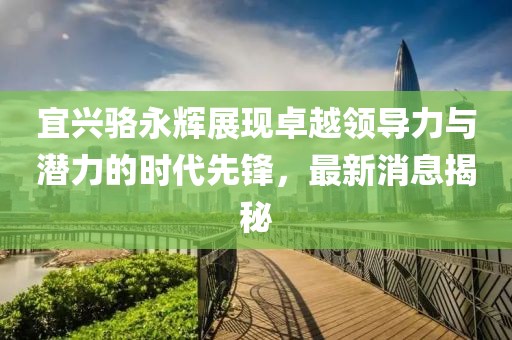 宜興駱永輝展現(xiàn)卓越領(lǐng)導(dǎo)力與潛力的時代先鋒，最新消息揭秘