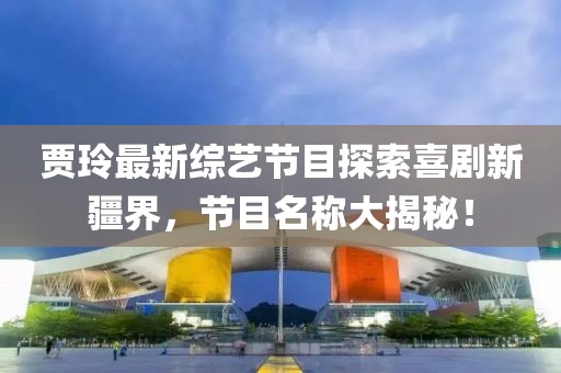 賈玲最新綜藝節(jié)目探索喜劇新疆界，節(jié)目名稱大揭秘！