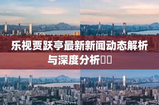 樂視賈躍亭最新新聞動態(tài)解析與深度分析??