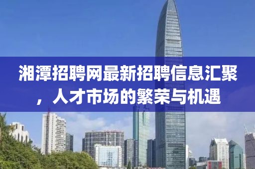 湘潭招聘網(wǎng)最新招聘信息匯聚，人才市場(chǎng)的繁榮與機(jī)遇