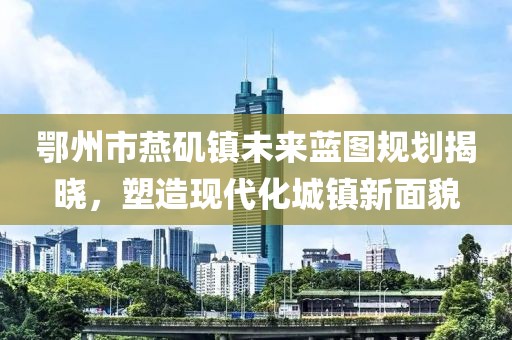 鄂州市燕磯鎮(zhèn)未來藍(lán)圖規(guī)劃揭曉，塑造現(xiàn)代化城鎮(zhèn)新面貌