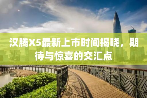 漢騰X5最新上市時(shí)間揭曉，期待與驚喜的交匯點(diǎn)
