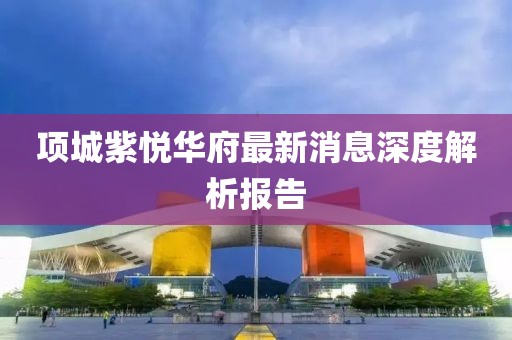 項(xiàng)城紫悅?cè)A府最新消息深度解析報(bào)告