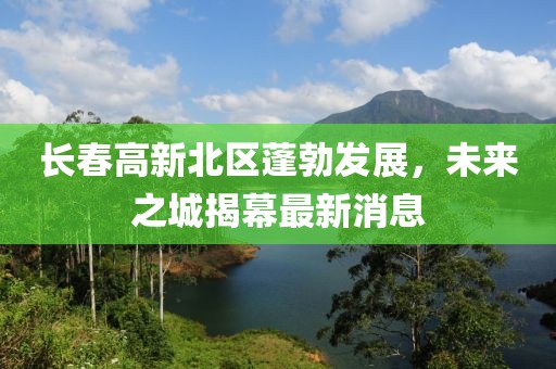 長春高新北區(qū)蓬勃發(fā)展，未來之城揭幕最新消息