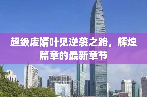 超級廢婿葉見逆襲之路，輝煌篇章的最新章節(jié)