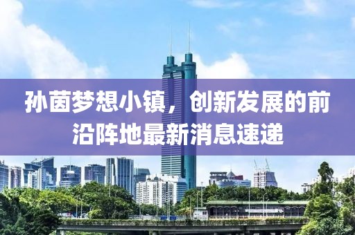 孫茵夢想小鎮(zhèn)，創(chuàng)新發(fā)展的前沿陣地最新消息速遞