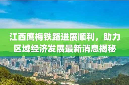 江西鷹梅鐵路進(jìn)展順利，助力區(qū)域經(jīng)濟(jì)發(fā)展最新消息揭秘
