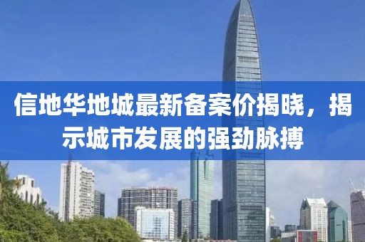 信地華地城最新備案價(jià)揭曉，揭示城市發(fā)展的強(qiáng)勁脈搏