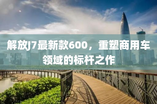 解放J7最新款600，重塑商用車領(lǐng)域的標(biāo)桿之作