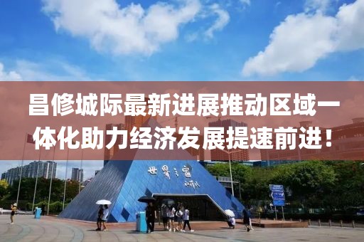 昌修城際最新進展推動區(qū)域一體化助力經(jīng)濟發(fā)展提速前進！