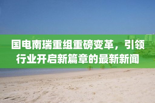 國(guó)電南瑞重組重磅變革，引領(lǐng)行業(yè)開啟新篇章的最新新聞