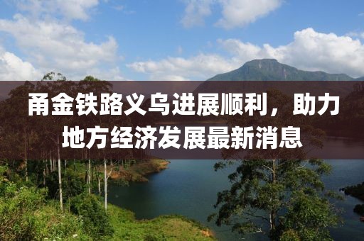 甬金鐵路義烏進(jìn)展順利，助力地方經(jīng)濟(jì)發(fā)展最新消息