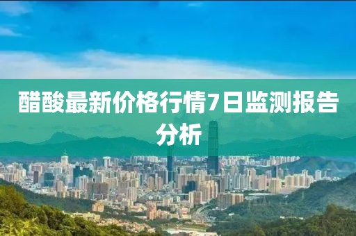 醋酸最新價格行情7日監(jiān)測報告分析