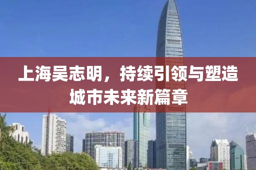 上海吳志明，持續(xù)引領(lǐng)與塑造城市未來新篇章