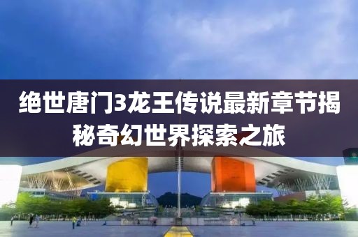 絕世唐門3龍王傳說最新章節(jié)揭秘奇幻世界探索之旅
