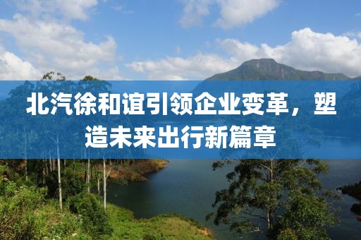 北汽徐和誼引領(lǐng)企業(yè)變革，塑造未來出行新篇章