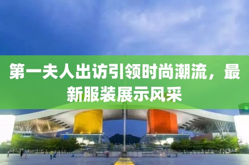 第一夫人出訪引領(lǐng)時尚潮流，最新服裝展示風(fēng)采