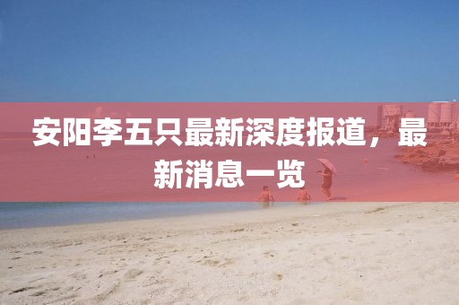 安陽(yáng)李五只最新深度報(bào)道，最新消息一覽