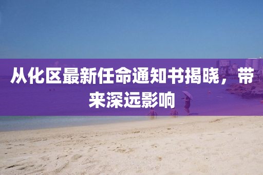 從化區(qū)最新任命通知書揭曉，帶來深遠(yuǎn)影響