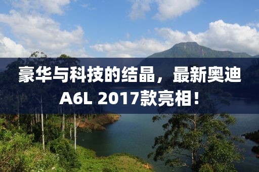 豪華與科技的結(jié)晶，最新奧迪A6L 2017款亮相！