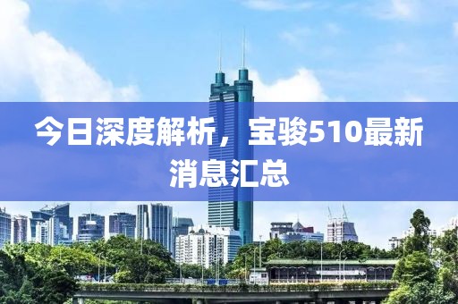 今日深度解析，寶駿510最新消息匯總