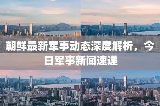 朝鮮最新軍事動態(tài)深度解析，今日軍事新聞速遞