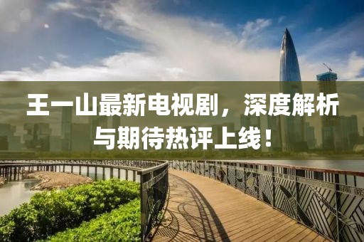 王一山最新電視劇，深度解析與期待熱評上線！