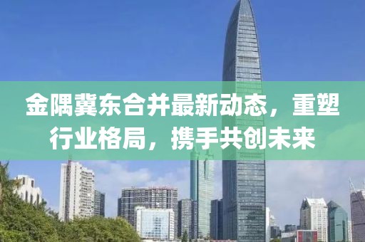 金隅冀東合并最新動(dòng)態(tài)，重塑行業(yè)格局，攜手共創(chuàng)未來