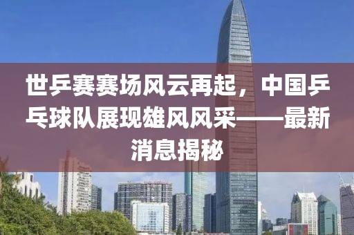 世乒賽賽場(chǎng)風(fēng)云再起，中國(guó)乒乓球隊(duì)展現(xiàn)雄風(fēng)風(fēng)采——最新消息揭秘
