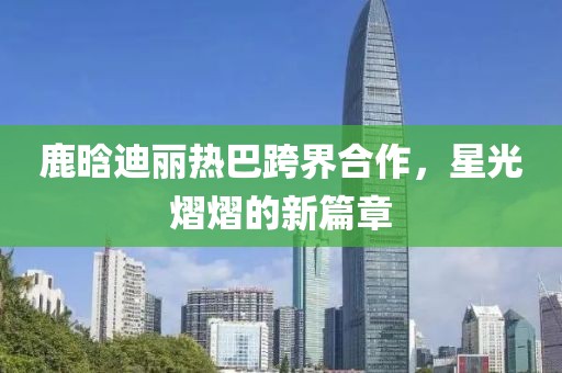 鹿晗迪麗熱巴跨界合作，星光熠熠的新篇章