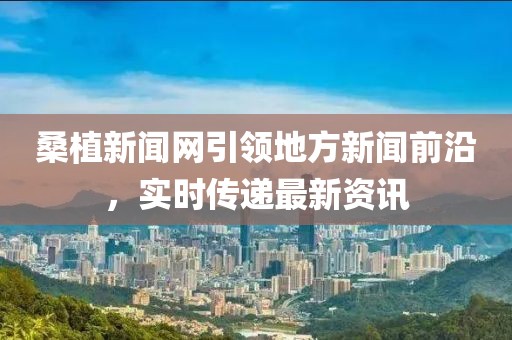 桑植新聞網(wǎng)引領(lǐng)地方新聞前沿，實時傳遞最新資訊