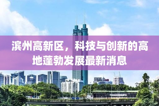 濱州高新區(qū)，科技與創(chuàng)新的高地蓬勃發(fā)展最新消息