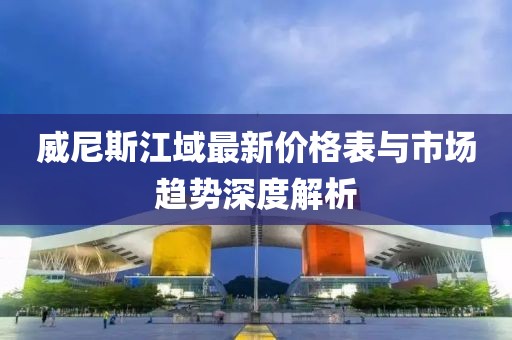 威尼斯江域最新價(jià)格表與市場(chǎng)趨勢(shì)深度解析