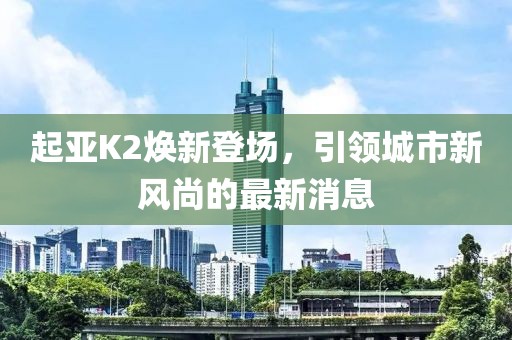 起亞K2煥新登場，引領(lǐng)城市新風(fēng)尚的最新消息