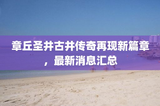 章丘圣井古井傳奇再現(xiàn)新篇章，最新消息匯總
